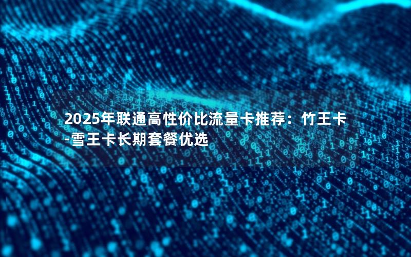 2025年联通高性价比流量卡推荐：竹王卡-雪王卡长期套餐优选