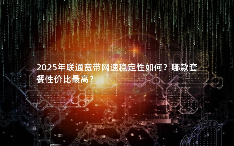 2025年联通宽带网速稳定性如何？哪款套餐性价比最高？