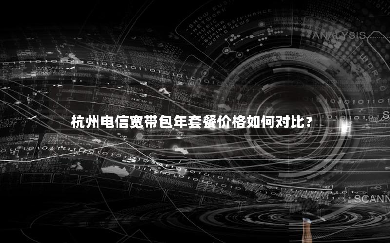 杭州电信宽带包年套餐价格如何对比？