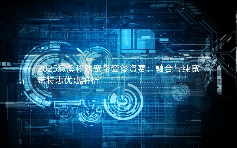 2025慈溪移动宽带套餐资费：融合与纯宽带特惠优惠解析