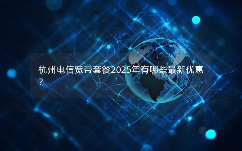 杭州电信宽带套餐2025年有哪些最新优惠？
