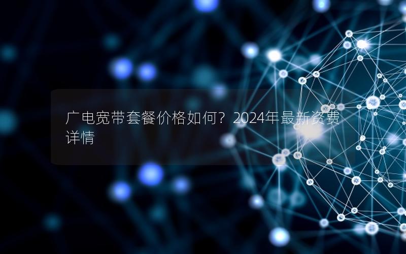 广电宽带套餐价格如何？2024年最新资费详情