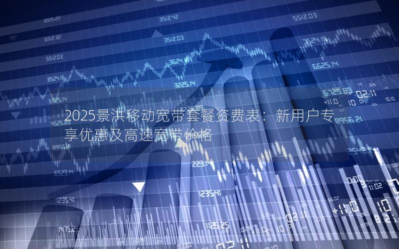 2025景洪移动宽带套餐资费表：新用户专享优惠及高速宽带价格