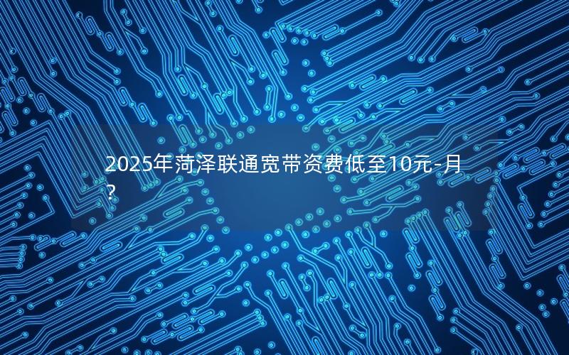 2025年菏泽联通宽带资费低至10元-月？