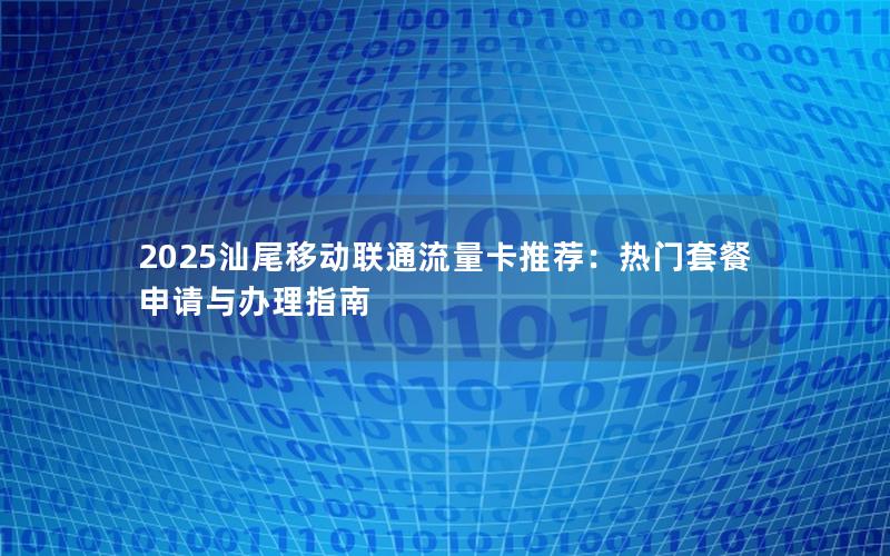 2025汕尾移动联通流量卡推荐：热门套餐申请与办理指南