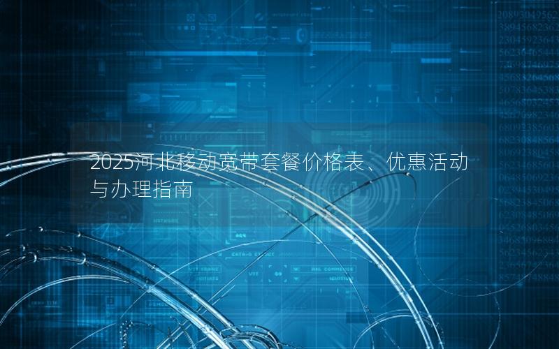 2025河北移动宽带套餐价格表、优惠活动与办理指南