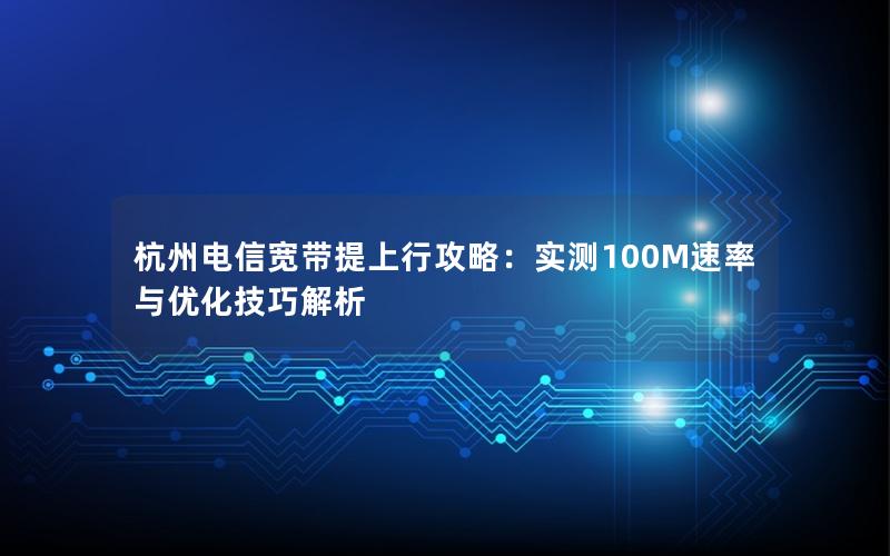杭州电信宽带提上行攻略：实测100M速率与优化技巧解析