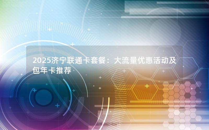 2025济宁联通卡套餐：大流量优惠活动及包年卡推荐