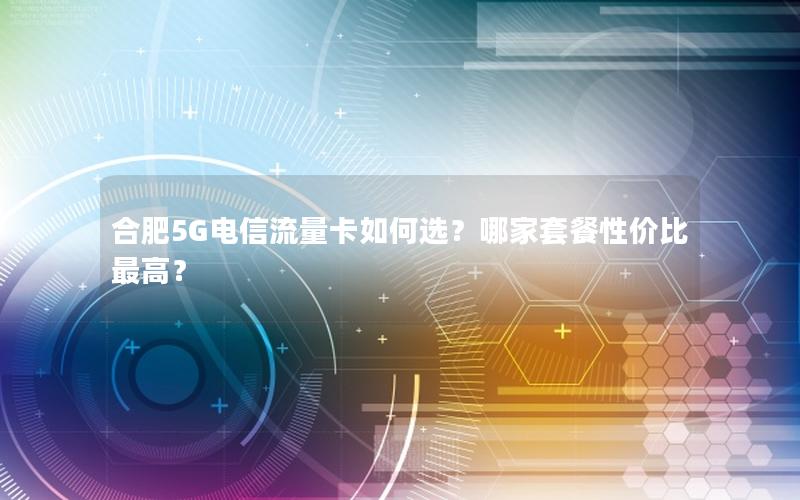 合肥5G电信流量卡如何选？哪家套餐性价比最高？