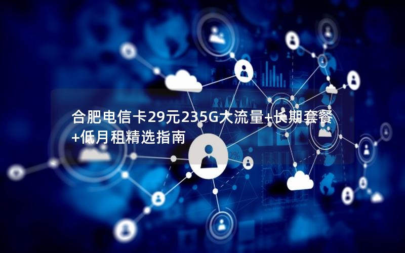 合肥电信卡29元235G大流量+长期套餐+低月租精选指南