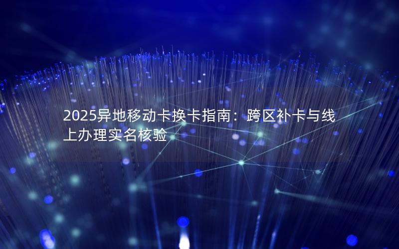 2025异地移动卡换卡指南：跨区补卡与线上办理实名核验