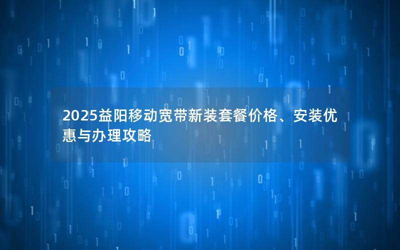 2025益阳移动宽带新装套餐价格、安装优惠与办理攻略