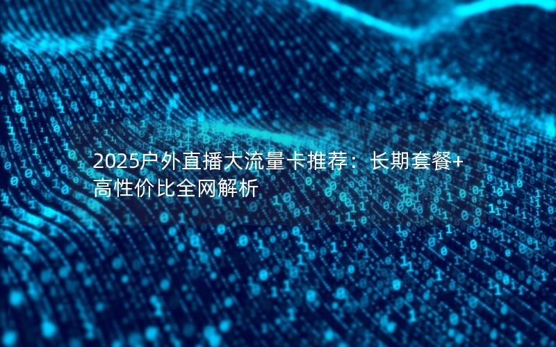 2025户外直播大流量卡推荐：长期套餐+高性价比全网解析