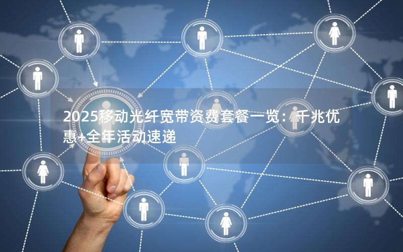 2025移动光纤宽带资费套餐一览：千兆优惠+全年活动速递