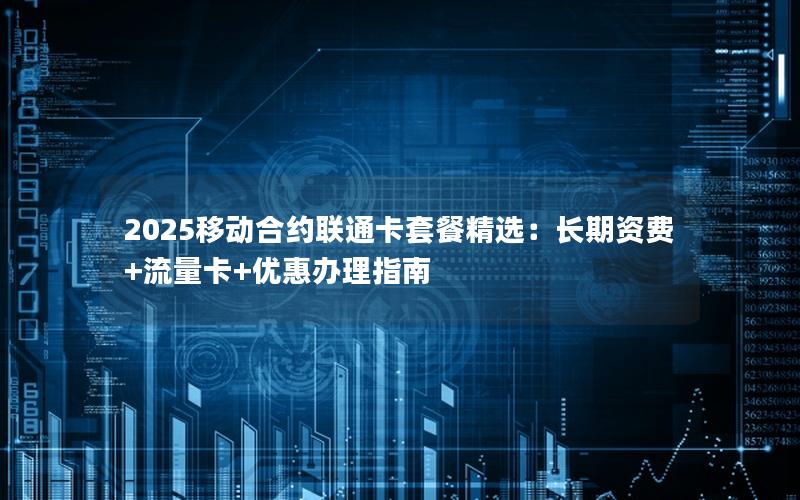 2025移动合约联通卡套餐精选：长期资费+流量卡+优惠办理指南