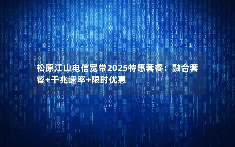 松原江山电信宽带2025特惠套餐：融合套餐+千兆速率+限时优惠