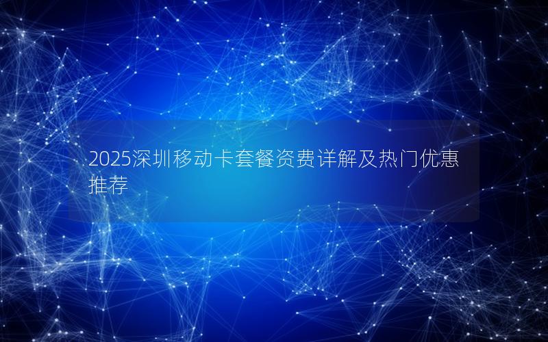 2025深圳移动卡套餐资费详解及热门优惠推荐