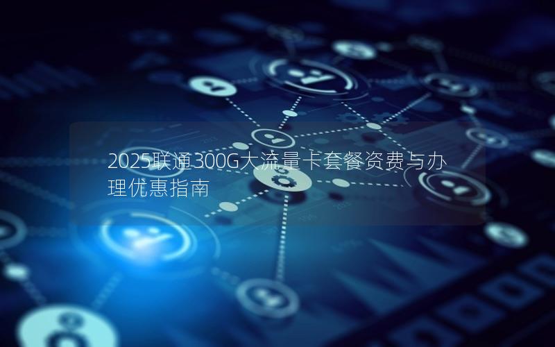 2025联通300G大流量卡套餐资费与办理优惠指南