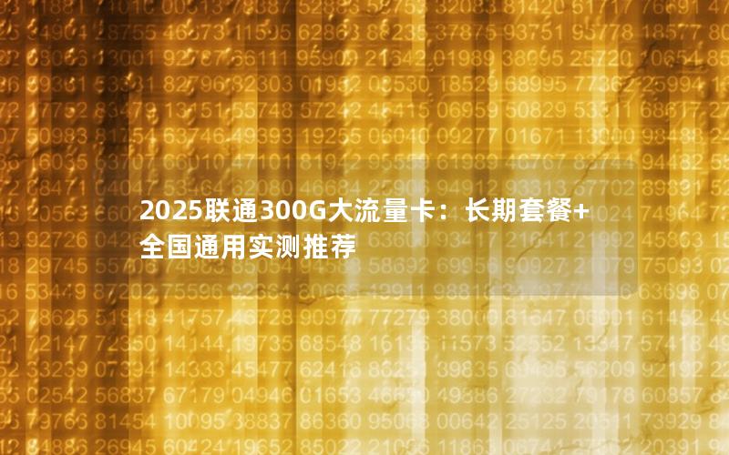 2025联通300G大流量卡：长期套餐+全国通用实测推荐