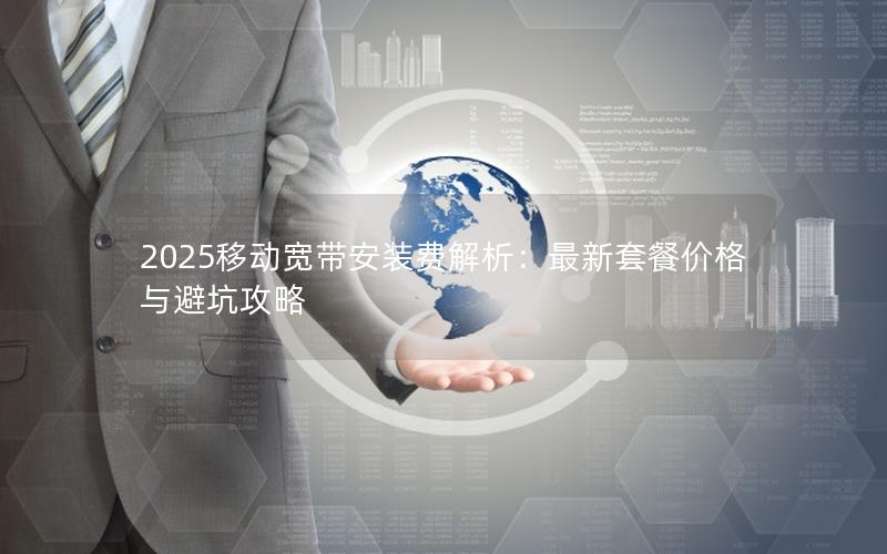 2025移动宽带安装费解析：最新套餐价格与避坑攻略