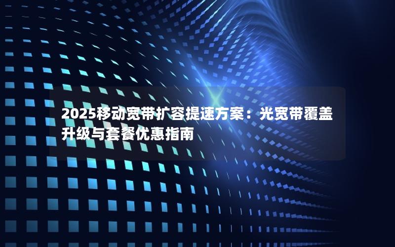 2025移动宽带扩容提速方案：光宽带覆盖升级与套餐优惠指南