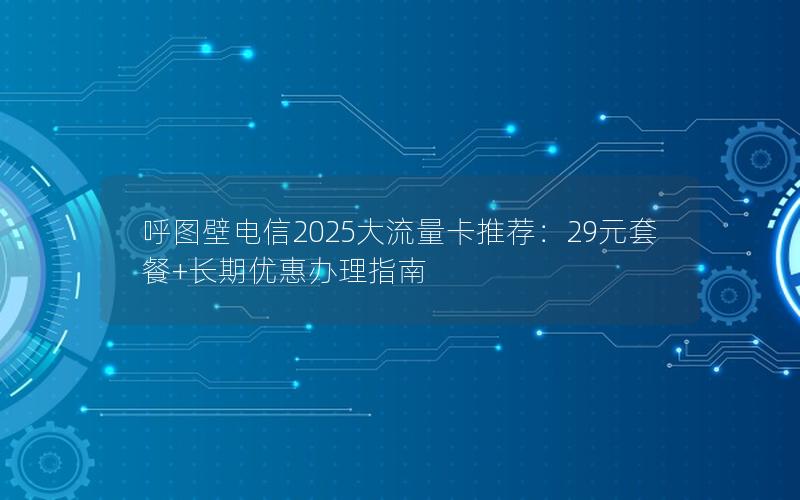 呼图壁电信2025大流量卡推荐：29元套餐+长期优惠办理指南