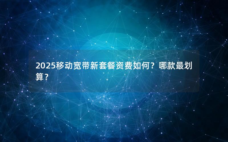 2025移动宽带新套餐资费如何？哪款最划算？