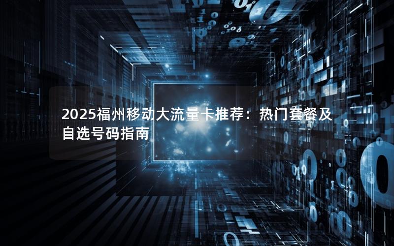 2025福州移动大流量卡推荐：热门套餐及自选号码指南