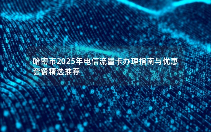 哈密市2025年电信流量卡办理指南与优惠套餐精选推荐