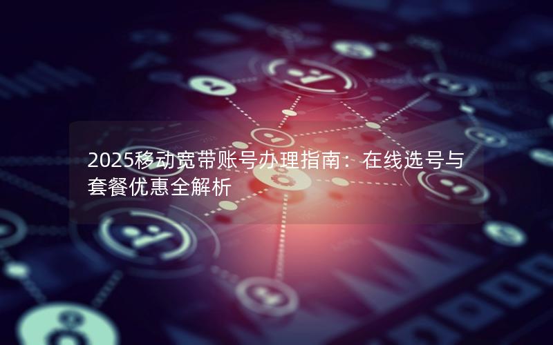 2025移动宽带账号办理指南：在线选号与套餐优惠全解析