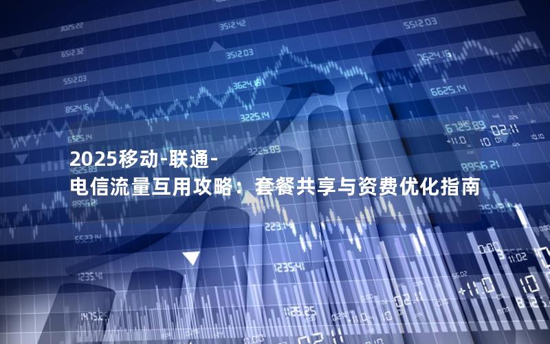 2025移动-联通-电信流量互用攻略：套餐共享与资费优化指南