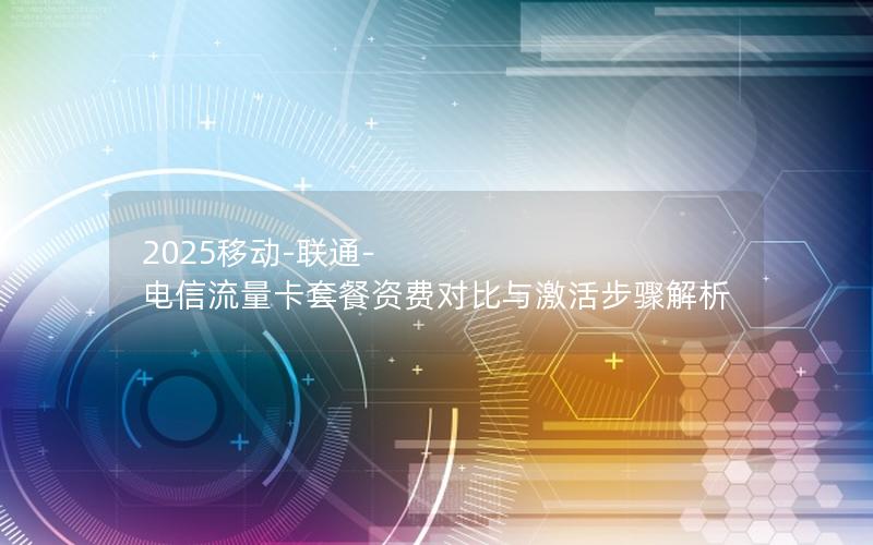 2025移动-联通-电信流量卡套餐资费对比与激活步骤解析