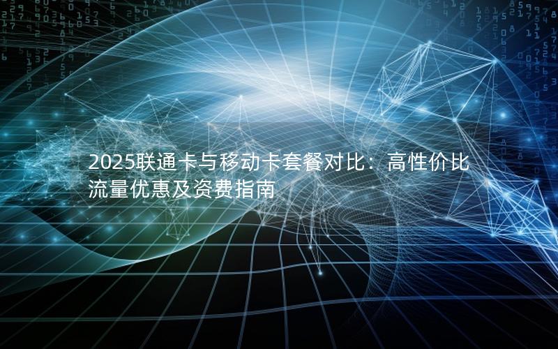 2025联通卡与移动卡套餐对比：高性价比流量优惠及资费指南