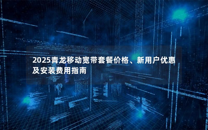 2025青龙移动宽带套餐价格、新用户优惠及安装费用指南