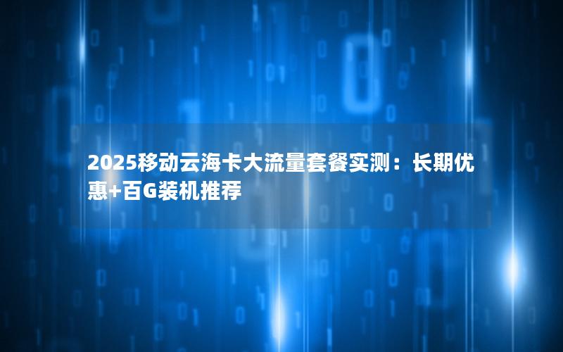 2025移动云海卡大流量套餐实测：长期优惠+百G装机推荐