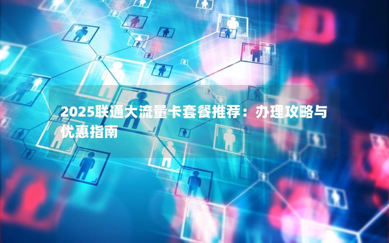2025联通大流量卡套餐推荐：办理攻略与优惠指南