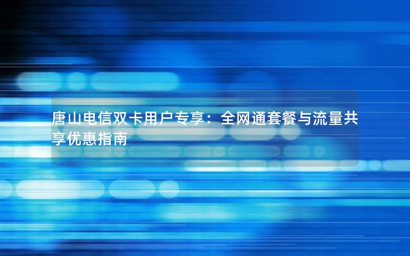 唐山电信双卡用户专享：全网通套餐与流量共享优惠指南