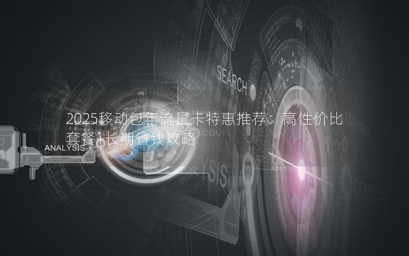 2025移动包年流量卡特惠推荐：高性价比套餐+长期省钱攻略