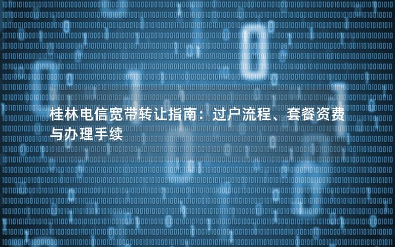 桂林电信宽带转让指南：过户流程、套餐资费与办理手续