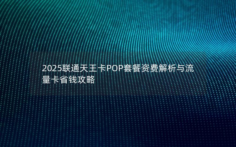 2025联通天王卡POP套餐资费解析与流量卡省钱攻略