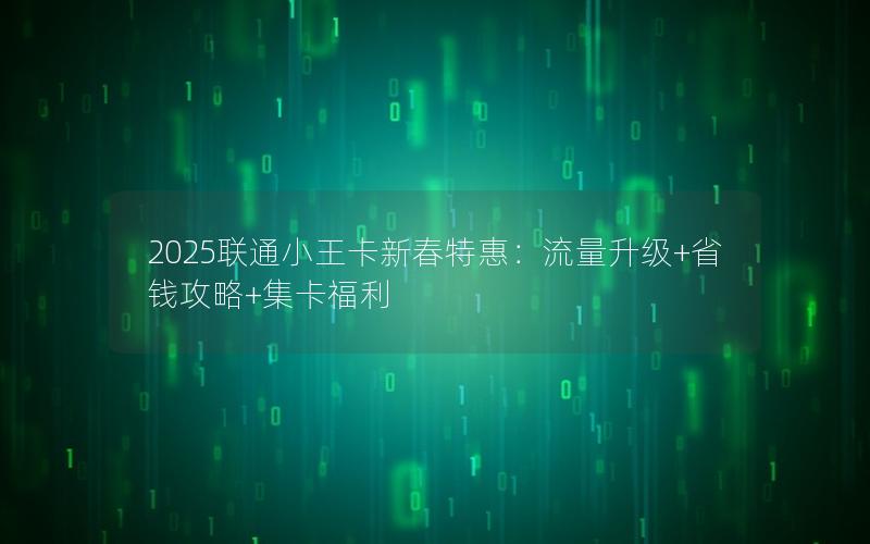 2025联通小王卡新春特惠：流量升级+省钱攻略+集卡福利