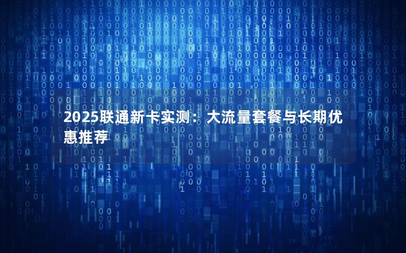 2025联通新卡实测：大流量套餐与长期优惠推荐