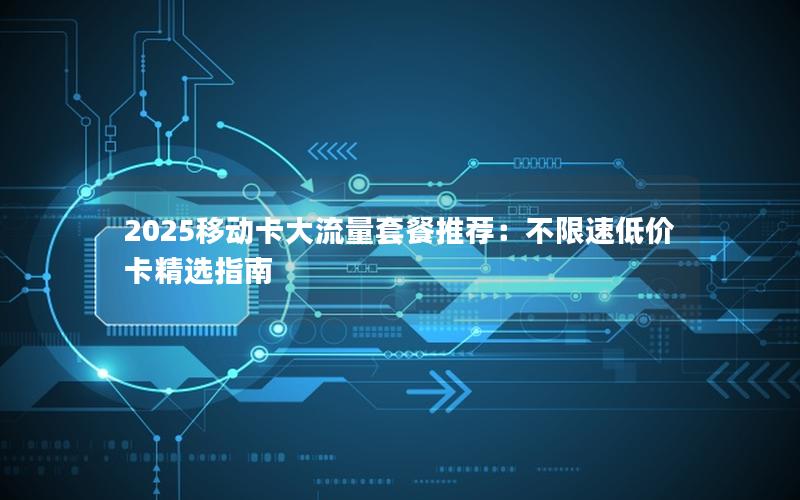 2025移动卡大流量套餐推荐：不限速低价卡精选指南