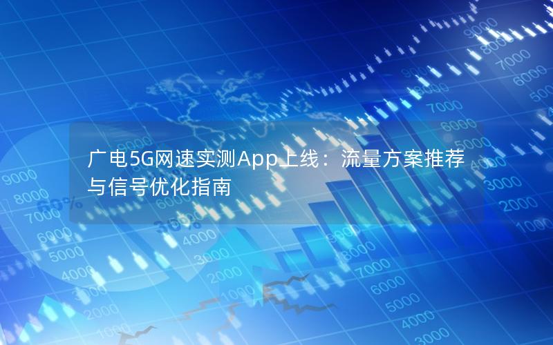 广电5G网速实测App上线：流量方案推荐与信号优化指南
