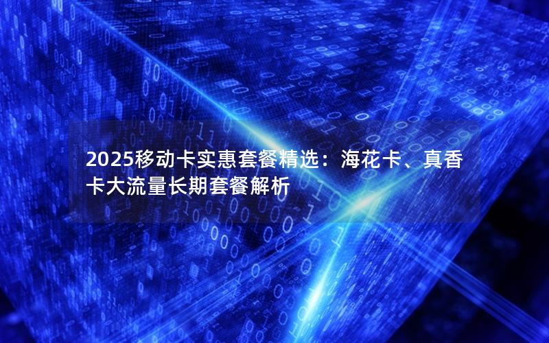 2025移动卡实惠套餐精选：海花卡、真香卡大流量长期套餐解析