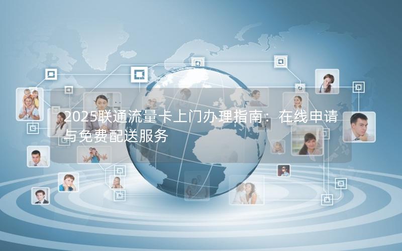 2025联通流量卡上门办理指南：在线申请与免费配送服务