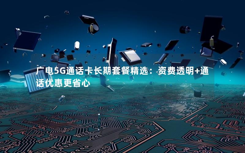 广电5G通话卡长期套餐精选：资费透明+通话优惠更省心