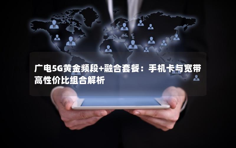 广电5G黄金频段+融合套餐：手机卡与宽带高性价比组合解析
