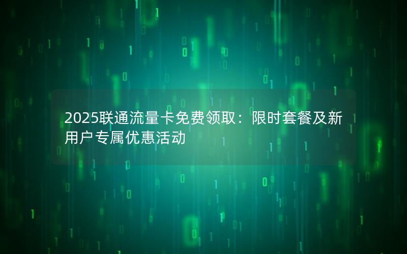 2025联通流量卡免费领取：限时套餐及新用户专属优惠活动