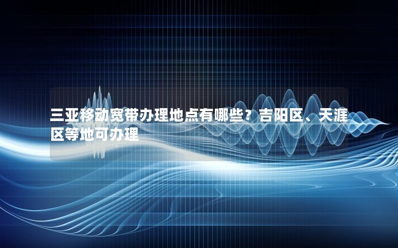 三亚移动宽带办理地点有哪些？吉阳区、天涯区等地可办理